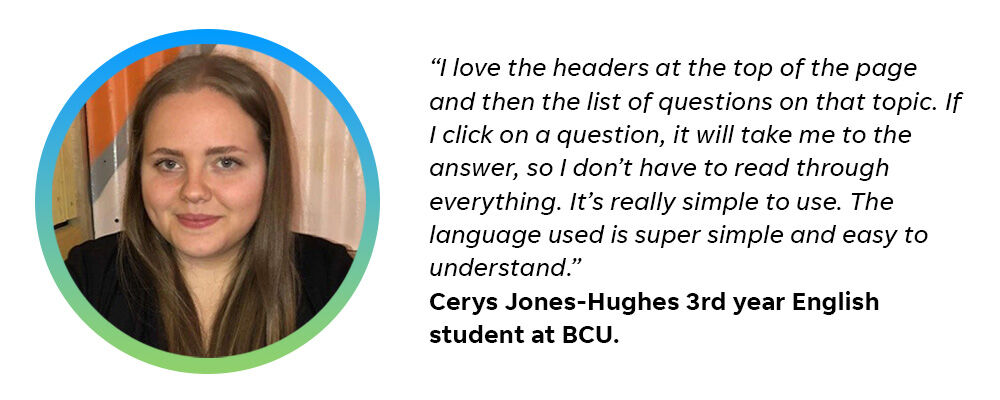 “I love the headers at the top of the page and then the list of questions on that topic. If I click on a question, it will take me to the answer, so I don’t have to read through everything. It’s really simple to use. The language used is super simple and easy to understand.” Cerys Jones-Hughes 3rd year English student at BCU.