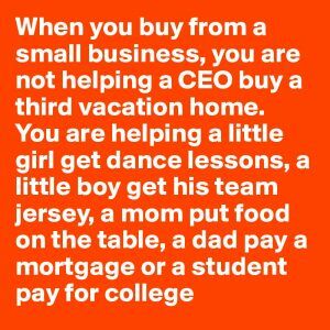 When you buy from a small business, you are not helping a CEO buy his second home. You are helping a little girl get dance lessons, a little boy get his team jersey, a mom put food on the table, a dad pay a mortgage or a student pay for college.